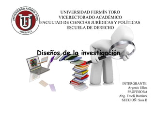 UNIVERSIDAD FERMÍN TORO
VICERECTORADO ACADÉMICO
FACULTAD DE CIENCIAS JURÍDICAS Y POLÍTICAS
ESCUELA DE DERECHO
INTERGRANTE:
Argenis Ulloa
PROFESORA
Abg. Emeli Ramírez
SECCIOÑ: Saia B
Diseños de la investigación
 