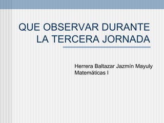 QUE OBSERVAR DURANTE LA TERCERA JORNADA Herrera Baltazar Jazmín Mayuly Matemáticas I 