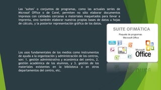 Las "suites" o conjuntos de programas, como las actuales series de
Microsof Office o de Corel, permiten no sólo elaborar documentos
impresos con calidades cercanas a materiales maquetados para llevar a
imprenta, sino también elaborar nuestras propias bases de datos u hojas
de cálculo, y la posterior representación gráfica de los datos.
Los usos fundamentales de los medios como instrumentos
de ayuda a la organización y administración de los centros,
son: 1. gestión administrativa y económica del centro, 2.
gestión académica de los alumnos, y 3. gestión de los
materiales existentes en la biblioteca o en otros
departamentos del centro, etc.
 