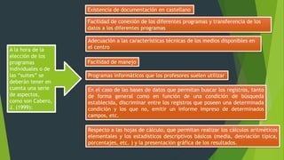 A la hora de la
elección de los
programas
individuales o de
las “suites” se
deberán tener en
cuenta una serie
de aspectos,
como son Cabero,
J. (1999):
Existencia de documentación en castellano
Facilidad de conexión de los diferentes programas y transferencia de los
datos a los diferentes programas
Adecuación a las características técnicas de los medios disponibles en
el centro
Facilidad de manejo
Programas informáticos que los profesores suelen utilizar
En el caso de las bases de datos que permitan buscar los registros, tanto
de forma general como en función de una condición de búsqueda
establecida, discriminar entre los registros que poseen una determinada
condición y los que no, emitir un informe impreso de determinados
campos, etc.
Respecto a las hojas de cálculo, que permitan realizar los cálculos aritméticos
elementales y los estadísticos descriptivos básicos (media, desviación típica,
porcentajes, etc. ) y la presentación gráfica de los resultados.
 