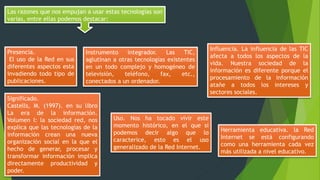 Las razones que nos empujan a usar estas tecnologías son
varias, entre ellas podemos destacar:
Presencia.
El uso de la Red en sus
diferentes aspectos esta
invadiendo todo tipo de
publicaciones.
Significado.
Castells, M. (1997). en su libro
La era de la información.
Volumen I: la sociedad red, nos
explica que las tecnologías de la
información crean una nueva
organización social en la que el
hecho de generar, procesar y
transformar información implica
directamente productividad y
poder.
Instrumento integrador. Las TIC,
aglutinan a otras tecnologías existentes
en un todo complejo y homogéneo de
televisión, teléfono, fax, etc.,
conectados a un ordenador.
Uso. Nos ha tocado vivir este
momento histórico, en el que si
podemos decir algo que lo
caracterice, esto es el uso
generalizado de la Red Internet.
Influencia. La influencia de las TIC
afecta a todos los aspectos de la
vida. Nuestra sociedad de la
información es diferente porque el
procesamiento de la información
atañe a todos los intereses y
sectores sociales.
Herramienta educativa. la Red
Internet se está configurando
como una herramienta cada vez
más utilizada a nivel educativo.
 