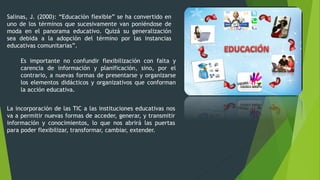 Salinas, J. (2000): “Educación flexible” se ha convertido en
uno de los términos que sucesivamente van poniéndose de
moda en el panorama educativo. Quizá su generalización
sea debida a la adopción del término por las instancias
educativas comunitarias”.
Es importante no confundir flexibilización con falta y
carencia de información y planificación, sino, por el
contrario, a nuevas formas de presentarse y organizarse
los elementos didácticos y organizativos que conforman
la acción educativa.
La incorporación de las TIC a las instituciones educativas nos
va a permitir nuevas formas de acceder, generar, y transmitir
información y conocimientos, lo que nos abrirá las puertas
para poder flexibilizar, transformar, cambiar, extender.
 