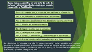 Temporal y espacial para la interacción y recepción de la información
Para el uso de diferentes herramientas de comunicación
Para la interacción con diferentes tipos de códigos y sistemas simbólicos
Para la elección del itinerario formativo
De estrategias y técnicas para la formación
Para la convergencia tecnológica
Para el acceso a la información, y a diferentes fuentes de la misma
Y flexibilización en cuanto a los roles del profesor y su figura
Esta flexibilización mantiene una relación bastante estrecha con la creatividad que tengamos
para buscar nuevas posibilidades y orientaciones a estas tecnologías, el que lo hagamos desde
perspectivas conservadoras o innovadoras marcará el éxito y las posibilidades de diversificación
que seamos capaces de conseguir con ellas.
 