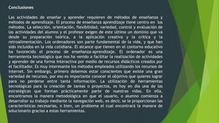 Conclusiones
Las actividades de enseñar y aprender requieren de métodos de enseñanza y
métodos de aprendizaje. El proceso de enseñanza aprendizaje tiene centro en los
métodos. La selección, orientación, flexibilidad, variedad, control y evaluación de
las actividades del alumno y el profesor exigen de este último un dominio que va
desde su preparación teórica, a la aplicación creativa y la crítica y la
retroalimentación. Los ordenadores son parte fundamental de la vida, y que han
sido incluidos en la vida cotidiana. El alcance que tienen en el contorno educativo
ha favorecido el proceso de enseñanza-aprendizaje. El ordenador es una
herramienta tecnológica que nos ha venido a facilitar la realización de actividades
y aprender de una forma interactiva por medio de recursos didácticos creados por
el facilitador. Es muy interesante los métodos empleados utilizando los recursos de
internet. Sin embargo, primero debemos estar conscientes que existe una gran
variedad de recursos, por eso es importante conocer el objetivo que quieres lograr
para no perderse entre tanta información. La utilización de herramientas
tecnológicas para la creación de tareas o proyectos, es hoy en día una de las
estratégicas que forman prácticamente parte de nuestras vidas. En ella,
encontramos la manera metodológica en que el usuario, o alumno comienza a
desarrollar su trabajo mediante la navegación web, es decir, se le proporcionan las
características necesarias, o bien, un problema el cual encontrará la manera de
solucionarlo gracias a estas herramientas.
 