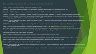 Escudero, J. M. (1992): La integración escolar de las nuevas tecnologías de la información. Infodidac, 21, 11-24.
Ferrés, J. (2000): La formación del profesorado, Cuadernos de Pedagogía, 297, 20-23.
Gallego, M. J. (1995): Análisis de la acción docente en el aula de informática: implicaciones para una Didáctica de la Informática, Qurrículum, 10/11.
Gallego, M. J. (1998): Investigación en el uso de la informática en la enseñanza. Píxel-Bit. Revista de medios y educación, 8, 7-31.
Haddad, W. D. y Draxler, A. (2002): Technologies for Education: Potencials, Parameters and Prospect, Washington, D.C.: UNESCO - Academic for Educational Development.
Haddad, W. D. y Jurich, S. (2002): ICT for Education: Prerequisites and Constraints. En W. Haddad y A. Draxler (Ed.) Technologies for Education: Potencials, Parameters and Prospect.
Washington, D.C.: UNESCO - Academic for Educational Development., 42-57.
Lorenzo, M. (1996): La organización de los medios y recursos en los centros. En Cabero, J. y otros (Coord.): Medios de comunicación, recursos y materiales para la mejora educativa II.
Sevilla, Kronos, 9-40.
OCDE (2003): Los desafíos de las Tecnologías de la Información y las Comunicaciones en la Educación. Subdirección General de Información y Publicaciones, Madrid.
Papert, S (1997): Why school Reform is Imposible, The Journal of the Learning Sciences 6 (4), pp. 417-427, véase www.papert.com/articles/school_reform.html.
Pérez y Otros (1998): Actitudes del profesorado hacia la incorporación de las nuevas tecnologías de la comunicación en educación. En Cebrian, M. y Otros (Cooords): Recursos
tecnológicos para los procesos de enseñanza y aprendizaje. Málaga: ICE de la Universidad de Málaga, 147-167.
Rodríguez de las Heras, A. (2002): El tercer espacio, Red Digital, 2.
Salinas, J. (1997): Nuevos ambientes de aprendizaje para una sociedad de la información. Pensamiento educativo, 20, 82-104.
Salinas, J. (2000): Las redes de comunicación (II): posibilidades educativas, en Cabero, J. (ed): Nuevas tecnologías aplicadas a la educación, Madrid, Síntesis, 179-198.
Salinas, J. (2002): Modelos flexibles como respuesta de las universidades a la sociedad de la información, Acción pedagógica, 11, 1, 4-13.
Sarramona (1990): Tecnología Educativa. Una valoración crítica. Barcelona, CEAC.
Selinger, M. (2000): Opening up new teaching and learning spaces, end EVANS, T. Y NATION; D. (coord): Changing University teaching. Reflections on creating educational technology,
London, Kogan Page, 85-97.
Veen, W. (1993): How teachers use computers in instructional practice. Four case studies in a Dutch secondary school. Computers and Education. An international journal, 21, 1/2, 1-8.
 