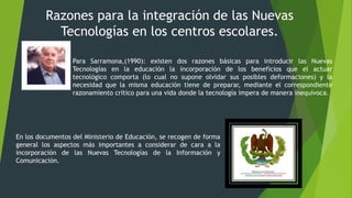 Razones para la integración de las Nuevas
Tecnologías en los centros escolares.
Para Sarramona,(1990): existen dos razones básicas para introducir las Nuevas
Tecnologías en la educación la incorporación de los beneficios que el actuar
tecnológico comporta (lo cual no supone olvidar sus posibles deformaciones) y la
necesidad que la misma educación tiene de preparar, mediante el correspondiente
razonamiento crítico para una vida donde la tecnología impera de manera inequívoca.
En los documentos del Ministerio de Educación, se recogen de forma
general los aspectos más importantes a considerar de cara a la
incorporación de las Nuevas Tecnologías de la Información y
Comunicación.
 