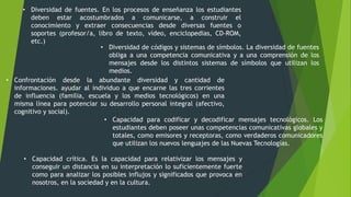• Diversidad de fuentes. En los procesos de enseñanza los estudiantes
deben estar acostumbrados a comunicarse, a construir el
conocimiento y extraer consecuencias desde diversas fuentes o
soportes (profesor/a, libro de texto, vídeo, enciclopedias, CD-ROM,
etc.)
• Diversidad de códigos y sistemas de símbolos. La diversidad de fuentes
obliga a una competencia comunicativa y a una comprensión de los
mensajes desde los distintos sistemas de símbolos que utilizan los
medios.
• Confrontación desde la abundante diversidad y cantidad de
informaciones. ayudar al individuo a que encarne las tres corrientes
de influencia (familia, escuela y los medios tecnológicos) en una
misma línea para potenciar su desarrollo personal integral (afectivo,
cognitivo y social).
• Capacidad para codificar y decodificar mensajes tecnológicos. Los
estudiantes deben poseer unas competencias comunicativas globales y
totales, como emisores y receptoras, como verdaderos comunicadores
que utilizan los nuevos lenguajes de las Nuevas Tecnologías.
• Capacidad crítica. Es la capacidad para relativizar los mensajes y
conseguir un distancia en su interpretación lo suficientemente fuerte
como para analizar los posibles influjos y significados que provoca en
nosotros, en la sociedad y en la cultura.
 