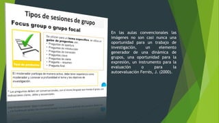 En las aulas convencionales las
imágenes no son casi nunca una
oportunidad para un trabajo de
investigación, un elemento
generador de una dinámica de
grupos, una oportunidad para la
expresión, un instrumento para la
evaluación o para la
autoevaluación Ferrés, J. (2000).
 