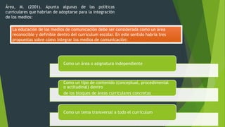 Área, M. (2001). Apunta algunas de las políticas
curriculares que habrían de adoptarse para la integración
de los medios:
La educación de los medios de comunicación debe ser considerada como un área
reconocible y definible dentro del currículum escolar. En este sentido habría tres
propuestas sobre cómo integrar los medios de comunicación:
Como un área o asignatura independiente
Como un tipo de contenido (conceptual, procedimental
o actitudinal) dentro
de los bloques de áreas curriculares concretas
Como un tema transversal a todo el currículum
 