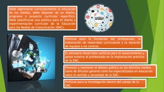 Debe legitimarse curricularmente la educación
de los medios, debe disponer de un diseño,
programa o proyecto curricular específico.
Debe planificarse una política para el diseño y
experimentación curricular de la Educación
para los Medios de Comunicación (EMC).
Políticas para la formación del profesorado, la
elaboración de materiales curriculares y la dotación
de equipos a los centros.
Es necesario desarrollar políticas para el asesoramiento y
apoyo externo al profesorado en la implantación práctica
de la EMC.
Políticas para la investigación dentro del campo de la
EMC.
Provocar y mantener el debate público en los distintos medios
tanto de difusión general como los especializados en educación
sobre el sentido y necesidad de la EMC.
 