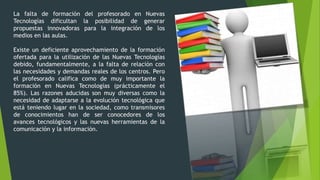 La falta de formación del profesorado en Nuevas
Tecnologías dificultan la posibilidad de generar
propuestas innovadoras para la integración de los
medios en las aulas.
Existe un deficiente aprovechamiento de la formación
ofertada para la utilización de las Nuevas Tecnologías
debido, fundamentalmente, a la falta de relación con
las necesidades y demandas reales de los centros. Pero
el profesorado califica como de muy importante la
formación en Nuevas Tecnologías (prácticamente el
85%). Las razones aducidas son muy diversas como la
necesidad de adaptarse a la evolución tecnológica que
está teniendo lugar en la sociedad, como transmisores
de conocimientos han de ser conocedores de los
avances tecnológicos y las nuevas herramientas de la
comunicación y la información.
 