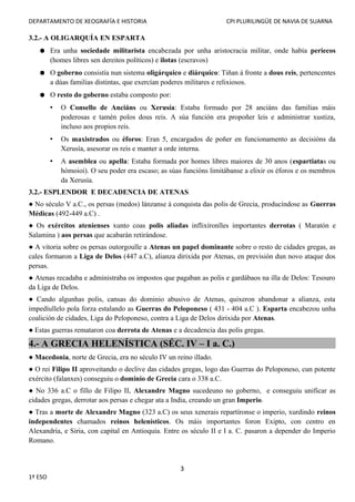 DEPARTAMENTO DE XEOGRAFÍA E HISTORIA CPI PLURILINGÜE DE NAVIA DE SUARNA
3.2.- A OLIGARQUÍA EN ESPARTA
● Era unha sociedade militarista encabezada por unha aristocracia militar, onde había periecos
(homes libres sen dereitos políticos) e ilotas (escravos)
● O goberno consistía nun sistema oligárquico e diárquico: Tiñan á fronte a dous reis, pertencentes
a dúas familias distintas, que exercían poderes militares e relixiosos.
● O resto do goberno estaba composto por:
• O Consello de Anciáns ou Xerusía: Estaba formado por 28 anciáns das familias máis
poderosas e tamén polos dous reis. A súa función era propoñer leis e administrar xustiza,
incluso aos propios reis.
• Os maxistrados ou éforos: Eran 5, encargados de poñer en funcionamento as decisións da
Xerusía, asesorar os reis e manter a orde interna.
• A asemblea ou apella: Estaba formada por homes libres maiores de 30 anos (espartiatas ou
hómoioi). O seu poder era escaso; as súas funcións limitábanse a elixir os éforos e os membros
da Xerusía.
3.2.- ESPLENDOR E DECADENCIA DE ATENAS
● No século V a.C., os persas (medos) lánzanse á conquista das polis de Grecia, producíndose as Guerras
Médicas (492-449 a.C) .
● Os exércitos atenienses xunto coas polis aliadas inflixíronlles importantes derrotas ( Maratón e
Salamina ) aos persas que acabarán retirándose.
● A vitoria sobre os persas outorgoulle a Atenas un papel dominante sobre o resto de cidades gregas, as
cales formaron a Liga de Delos (447 a.C), alianza dirixida por Atenas, en previsión dun novo ataque dos
persas.
● Atenas recadaba e administraba os impostos que pagaban as polis e gardábaos na illa de Delos: Tesouro
da Liga de Delos.
● Cando algunhas polis, cansas do dominio abusivo de Atenas, quixeron abandonar a alianza, esta
impedíullelo pola forza estalando as Guerras do Peloponeso ( 431 - 404 a.C ). Esparta encabezou unha
coalición de cidades, Liga do Peloponeso, contra a Liga de Delos dirixida por Atenas.
● Estas guerras remataron coa derrota de Atenas e a decadencia das polis gregas.
4.- A GRECIA HELENÍSTICA (SÉC. IV – I a. C.)
● Macedonia, norte de Grecia, era no século IV un reino illado.
● O rei Filipo II aproveitando o declive das cidades gregas, logo das Guerras do Peloponeso, cun potente
exército (falanxes) conseguiu o dominio de Grecia cara o 338 a.C.
● No 336 a.C o fillo de Filipo II, Alexandre Magno sucedeuno no goberno, e conseguiu unificar as
cidades gregas, derrotar aos persas e chegar ata a India, creando un gran Imperio.
● Tras a morte de Alexandre Magno (323 a.C) os seus xenerais repartíronse o imperio, xurdindo reinos
independentes chamados reinos helenísticos. Os máis importantes foron Exipto, con centro en
Alexandría, e Siria, con capital en Antioquía. Entre os século II e I a. C. pasaron a depender do Imperio
Romano.
3
1º ESO
 