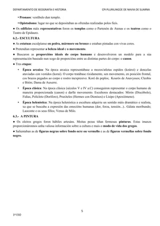 DEPARTAMENTO DE XEOGRAFÍA E HISTORIA CPI PLURILINGÜE DE NAVIA DE SUARNA
• Pronaos: vestíbulo dun templo.
• Opistodomo: lugar no que se depositaban as ofrendas realizadas polos fieis.
● Os edificios máis representativos foron os templos como o Partenón de Atenas e os teatros como o
Teatro de Epidauro.
6.2.- ESCULTURA
● As estatuas esculpíanse en pedra, mármore ou bronce e estaban pintadas con vivas cores.
● Pretendían representar a beleza ideal e o movemento.
● Buscaron as proporcións ideais do corpo humano e desenvolveron un modelo para a súa
representación baseado nun xogo de proporcións entre as distintas partes do corpo: o canon.
● Tres etapas:
• Época arcaica: Na época arcaica representábase a mozos/atletas espidos (koúroi) e doncelas
ataviadas con vestidos (korai). O corpo tratábase rixidamente, sen movemento, en posición frontal,
cos brazos pegados ao corpo e rostro inexpresivo. Koré do peplos; Kourós de Anavyssos; Cleobis
e Bitón; Dama de Auxerre.
• Época clásica: Na época clásica (séculos V e IV a.C) conseguiron representar o corpo humano de
maneira proporcionada (canon) e darlle movemento. Escultores destacados: Mirón (Discóbolo),
Fidias, Polícleto (Doríforo), Praxíteles (Hermes con Dionisos) e Lisipo (Apoxiómeno).
• Época helenística: Na época helenística a escultura adquiriu un sentido máis dramático e realista,
xa que se buscaba a expresión das emocións humanas (dor, forza, tensión...).. Gálata moribundo;
Laoconte e os seus fillos; Venus de Milo.
6.3.- A PINTURA
● Os oleiros gregos foron hábiles artesáns. Moitas pezas tiñan fermosas pinturas. Estas imaxes
proporcionáronnos unha valiosa información sobre a cultura e mais o modo de vida dos gregos.
● Salientaban as de figuras negras sobre fondo ocre ou vermello e as de figuras vermellas sobre fondo
negro.
5
1º ESO
 