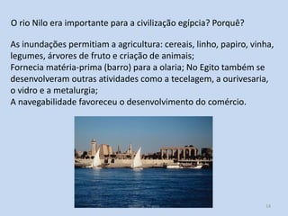 O rio Nilo era importante para a civilização egípcia? Porquê?
As inundações permitiam a agricultura: cereais, linho, papiro, vinha,
legumes, árvores de fruto e criação de animais;
Fornecia matéria-prima (barro) para a olaria; No Egito também se
desenvolveram outras atividades como a tecelagem, a ourivesaria,
o vidro e a metalurgia;
A navegabilidade favoreceu o desenvolvimento do comércio.

História 7º ano

14

 