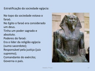Estratificação da sociedade egípcia:
No topo da sociedade estava o
faraó.
No Egito o faraó era considerado
um deus.
Tinha um poder sagrado e
absoluto.
Poderes do faraó:
Era o líder da religião egípcia
(sumo sacerdote);
Responsável pela justiça (juiz
supremo);
Comandante do exército;
Governa o país.
História 7º ano

17

 