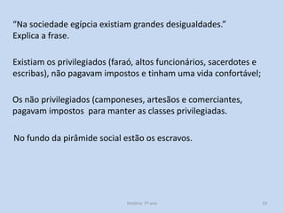 “Na sociedade egípcia existiam grandes desigualdades.”
Explica a frase.
Existiam os privilegiados (faraó, altos funcionários, sacerdotes e
escribas), não pagavam impostos e tinham uma vida confortável;
Os não privilegiados (camponeses, artesãos e comerciantes,
pagavam impostos para manter as classes privilegiadas.

No fundo da pirâmide social estão os escravos.

História 7º ano

19

 