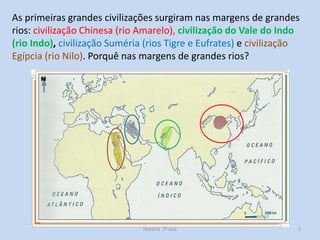 As primeiras grandes civilizações surgiram nas margens de grandes
rios: civilização Chinesa (rio Amarelo), civilização do Vale do Indo
(rio Indo), civilização Suméria (rios Tigre e Eufrates) e civilização
Egípcia (rio Nilo). Porquê nas margens de grandes rios?

História 7º ano

2

 