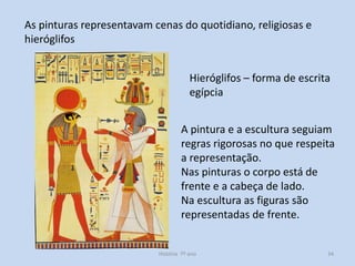 As pinturas representavam cenas do quotidiano, religiosas e
hieróglifos
Hieróglifos – forma de escrita
egípcia

A pintura e a escultura seguiam
regras rigorosas no que respeita
a representação.
Nas pinturas o corpo está de
frente e a cabeça de lado.
Na escultura as figuras são
representadas de frente.

História 7º ano

34

 