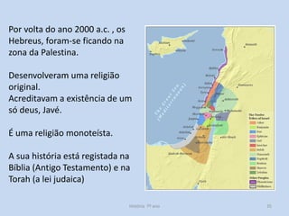 Por volta do ano 2000 a.c. , os
Hebreus, foram-se ficando na
zona da Palestina.

Desenvolveram uma religião
original.
Acreditavam a existência de um
só deus, Javé.
É uma religião monoteísta.

A sua história está registada na
Bíblia (Antigo Testamento) e na
Torah (a lei judaica)
História 7º ano

35

 