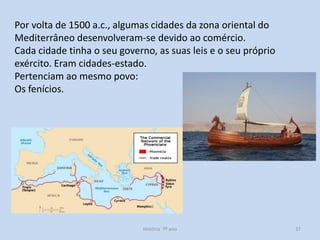 Por volta de 1500 a.c., algumas cidades da zona oriental do
Mediterrâneo desenvolveram-se devido ao comércio.
Cada cidade tinha o seu governo, as suas leis e o seu próprio
exército. Eram cidades-estado.
Pertenciam ao mesmo povo:
Os fenícios.

História 7º ano

37

 