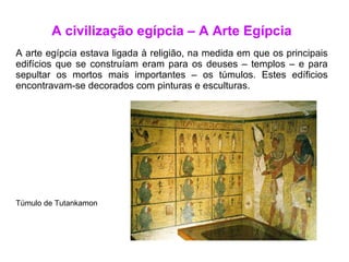 A civilização egípcia – A Arte Egípcia A arte egípcia estava ligada à religião, na medida em que os principais edifícios que se construíam eram para os deuses – templos – e para sepultar os mortos mais importantes – os túmulos. Estes edíficios encontravam-se decorados com pinturas e esculturas. Túmulo de Tutankamon 