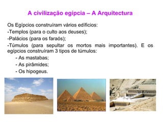 A civilização egípcia – A Arquitectura Os Egípcios construíram vários edíficios: Templos (para o culto aos deuses); Palácios (para os faraós); Túmulos (para sepultar os mortos mais importantes). E os egípcios construíram 3 tipos de túmulos: As mastabas; As pirâmides; Os hipogeus. 