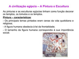 A civilização egípcia – A Pintura e Escultura As pinturas e as esculturas egípcias tinham como função decorar os templos, os túmulos e os templos. Pintura – características : Os principais temas pintados eram cenas da vida quotidiana e religiosa; A figura humana obedecia à lei da frontalidade; O tamanho da figura humana correspondia à sua importância social.  