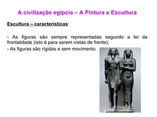 A civilização egípcia – A Pintura e Escultura Escultura – características : As figuras são sempre representadas segundo a lei da frontalidade (isto é para serem vistas de frente); As figuras são rígidas e sem movimento. 