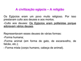 A civilização egípcia – A religião Os Egípcios eram um povo muito religioso. Por isso prestavam culto aos deuses e aos mortos. Culto aos deuses:  Os Egípcios eram politeístas porque adoravam vários deuses . Representavam esses deuses de várias formas: Forma humana; Forma animal (em forma de gato, de escaravelho, de falcão, etc.); Forma mista (corpo humano, cabeça de animal). 