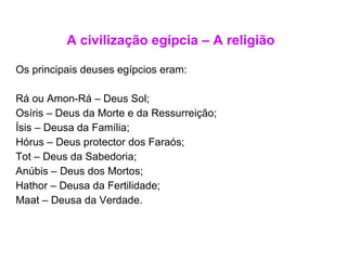 A civilização egípcia – A religião Os principais deuses egípcios eram: Rá ou Amon-Rá – Deus Sol; Osíris – Deus da Morte e da Ressurreição; Ísis – Deusa da Família; Hórus – Deus protector dos Faraós; Tot – Deus da Sabedoria; Anúbis – Deus dos Mortos; Hathor – Deusa da Fertilidade; Maat – Deusa da Verdade. 
