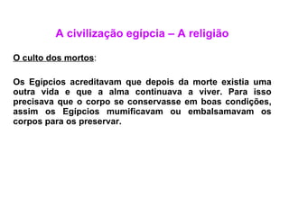 A civilização egípcia – A religião O culto dos mortos : Os Egípcios acreditavam que depois da morte existia uma outra vida e que a alma continuava a viver. Para isso precisava que o corpo se conservasse em boas condições, assim os Egípcios mumificavam ou embalsamavam os corpos para os preservar. 