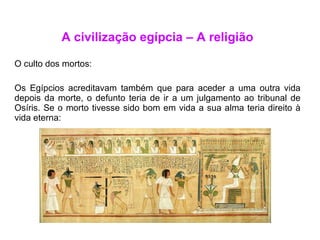 A civilização egípcia – A religião O culto dos mortos: Os Egípcios acreditavam também que para aceder a uma outra vida depois da morte, o defunto teria de ir a um julgamento ao tribunal de Osíris. Se o morto tivesse sido bom em vida a sua alma teria direito à vida eterna: 