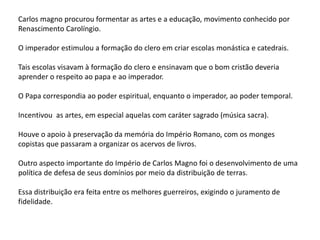 Carlos magno procurou formentar as artes e a educação, movimento conhecido por
Renascimento Carolíngio.
O imperador estimulou a formação do clero em criar escolas monástica e catedrais.
Tais escolas visavam à formação do clero e ensinavam que o bom cristão deveria
aprender o respeito ao papa e ao imperador.
O Papa correspondia ao poder espiritual, enquanto o imperador, ao poder temporal.
Incentivou as artes, em especial aquelas com caráter sagrado (música sacra).
Houve o apoio à preservação da memória do Império Romano, com os monges
copistas que passaram a organizar os acervos de livros.
Outro aspecto importante do Império de Carlos Magno foi o desenvolvimento de uma
política de defesa de seus domínios por meio da distribuição de terras.
Essa distribuição era feita entre os melhores guerreiros, exigindo o juramento de
fidelidade.
 