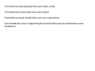 O território ao leste (laranja) ficou com Carlo, o Calo
O território do centro (Lilás) ficou com Lotário
O território ao oeste (verde) ficou com Luís, o germânico.
Esse tratado deu início a fragmentação territorial típica do que conhecemos como
feudalismo.
 