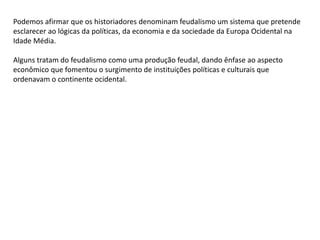 Podemos afirmar que os historiadores denominam feudalismo um sistema que pretende
esclarecer ao lógicas da políticas, da economia e da sociedade da Europa Ocidental na
Idade Média.
Alguns tratam do feudalismo como uma produção feudal, dando ênfase ao aspecto
econômico que fomentou o surgimento de instituições políticas e culturais que
ordenavam o continente ocidental.
 