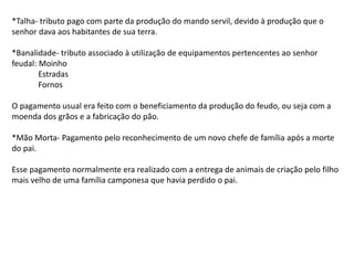 *Talha- tributo pago com parte da produção do mando servil, devido à produção que o
senhor dava aos habitantes de sua terra.
*Banalidade- tributo associado à utilização de equipamentos pertencentes ao senhor
feudal: Moinho
Estradas
Fornos
O pagamento usual era feito com o beneficiamento da produção do feudo, ou seja com a
moenda dos grãos e a fabricação do pão.
*Mão Morta- Pagamento pelo reconhecimento de um novo chefe de família após a morte
do pai.
Esse pagamento normalmente era realizado com a entrega de animais de criação pelo filho
mais velho de uma família camponesa que havia perdido o pai.
 