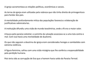 A igreja sacramentava as relações políticas, econômicas e sociais.
As terras da igreja eram utilizadas pela nobreza que não tinha direito de primogenitura
para herdar dos pais.
A mentalidade profundamente mítica das populações favorecia a elaboração de
justificativas sobrenaturias.
A instituição difundiu uma visão de mundo teocêntrico, onde a fé era o maior valor.
A busca pelo paraíso celestial, o caminho da salvação associava-se a uma luta contra o
mal. Com isso havia uma mentalidade de dualismo.
Os que não seguiam a doutrina da igreja eram considerados hereges e combatidos com
extrema violência.
A figura feminina, sofreu com uma visão misógina que lhe conferia a responsabilidade
pela perdição humana.
Pois teria sida as corrupção de Eva que o homem havia saído do Paraíso Terreal.
 
