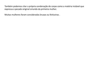 Também podemos citar a própria condenação do corpo como a matéria instável que
expressa o pecado original oriundo da primeira mulher.
Muitas mulheres foram consideradas bruxas ou feiticeiras .
 