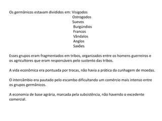 Os germânicos estavam divididos em: Visigodos
Ostrogodos
Suevos
Burgúndios
Francos
Vândalos
Anglos
Saxões
Esses grupos eram fragmentados em tribos, organizados entre os homens guerreiros e
os agricultores que eram responsáveis pelo sustento das tribos.
A vida econômica era pontuada por trocas, não havia a prática da cunhagem de moedas.
O intercâmbio era pautado pelo escambo dificultando um comércio mais intenso entre
os grupos germânicos.
A economia de base agrária, marcada pela subsistência, não havendo o excedente
comercial.
 
