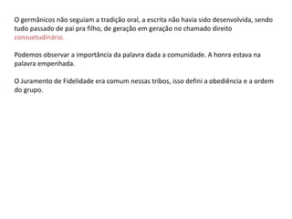 O germânicos não seguiam a tradição oral, a escrita não havia sido desenvolvida, sendo
tudo passado de pai pra filho, de geração em geração no chamado direito
consuetudinário.
Podemos observar a importância da palavra dada a comunidade. A honra estava na
palavra empenhada.
O Juramento de Fidelidade era comum nessas tribos, isso defini a obediência e a ordem
do grupo.
 