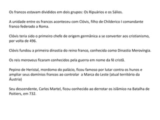 Os francos estavam divididos em dois grupos: Os Ripuários e os Sálios.
A unidade entre os francos aconteceu com Clóvis, filho de Childerico I comandante
franco federado a Roma.
Clóvis teria sido o primeiro chefe de origem germânica a se converter aos cristianismo,
por volta de 496.
Clóvis fundou a primeira dinastia do reino franco, conhecida como Dinastia Merovíngia.
Os reis meroveus ficaram conhecidos pela guerra em nome da fé cristã.
Pepino de Heristal, mordomo do palácio, ficou famoso por lutar contra os hunos e
ampliar seus domínios francos ao controlar a Marca do Leste (atual território da
Áustria)
Seu descendente, Carlos Martel, ficou conhecido ao derrotar os islâmico na Batalha de
Poitiers, em 732.
 