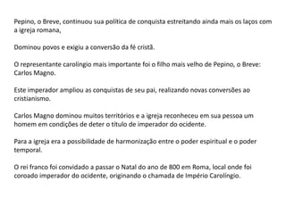 Pepino, o Breve, continuou sua política de conquista estreitando ainda mais os laços com
a igreja romana,
Dominou povos e exigiu a conversão da fé cristã.
O representante carolíngio mais importante foi o filho mais velho de Pepino, o Breve:
Carlos Magno.
Este imperador ampliou as conquistas de seu pai, realizando novas conversões ao
cristianismo.
Carlos Magno dominou muitos territórios e a igreja reconheceu em sua pessoa um
homem em condições de deter o título de imperador do ocidente.
Para a igreja era a possibilidade de harmonização entre o poder espiritual e o poder
temporal.
O rei franco foi convidado a passar o Natal do ano de 800 em Roma, local onde foi
coroado imperador do ocidente, originando o chamada de Império Carolíngio.
 