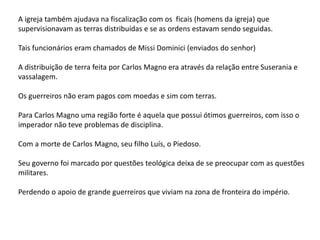 A igreja também ajudava na fiscalização com os ficais (homens da igreja) que
supervisionavam as terras distribuídas e se as ordens estavam sendo seguidas.
Tais funcionários eram chamados de Missi Dominici (enviados do senhor)
A distribuição de terra feita por Carlos Magno era através da relação entre Suserania e
vassalagem.
Os guerreiros não eram pagos com moedas e sim com terras.
Para Carlos Magno uma região forte é aquela que possui ótimos guerreiros, com isso o
imperador não teve problemas de disciplina.
Com a morte de Carlos Magno, seu filho Luís, o Piedoso.
Seu governo foi marcado por questões teológica deixa de se preocupar com as questões
militares.
Perdendo o apoio de grande guerreiros que viviam na zona de fronteira do império.
 