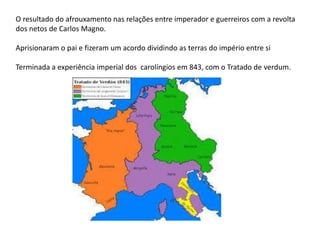 O resultado do afrouxamento nas relações entre imperador e guerreiros com a revolta
dos netos de Carlos Magno.
Aprisionaram o pai e fizeram um acordo dividindo as terras do império entre si
Terminada a experiência imperial dos carolíngios em 843, com o Tratado de verdum.
 
