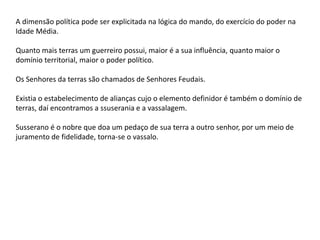 A dimensão política pode ser explicitada na lógica do mando, do exercício do poder na
Idade Média.
Quanto mais terras um guerreiro possui, maior é a sua influência, quanto maior o
domínio territorial, maior o poder político.
Os Senhores da terras são chamados de Senhores Feudais.
Existia o estabelecimento de alianças cujo o elemento definidor é também o domínio de
terras, daí encontramos a ssuserania e a vassalagem.
Susserano é o nobre que doa um pedaço de sua terra a outro senhor, por um meio de
juramento de fidelidade, torna-se o vassalo.
 