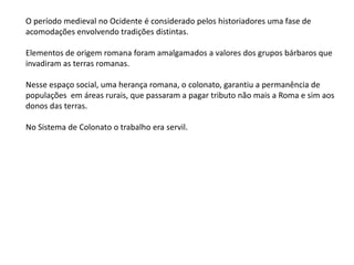 O período medieval no Ocidente é considerado pelos historiadores uma fase de
acomodações envolvendo tradições distintas.
Elementos de origem romana foram amalgamados a valores dos grupos bárbaros que
invadiram as terras romanas.
Nesse espaço social, uma herança romana, o colonato, garantiu a permanência de
populações em áreas rurais, que passaram a pagar tributo não mais a Roma e sim aos
donos das terras.
No Sistema de Colonato o trabalho era servil.
 