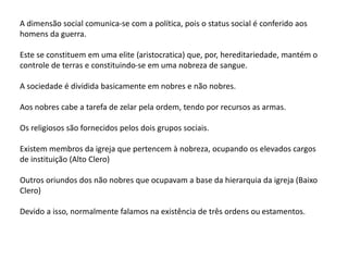 A dimensão social comunica-se com a política, pois o status social é conferido aos
homens da guerra.
Este se constituem em uma elite (aristocratica) que, por, hereditariedade, mantém o
controle de terras e constituindo-se em uma nobreza de sangue.
A sociedade é dividida basicamente em nobres e não nobres.
Aos nobres cabe a tarefa de zelar pela ordem, tendo por recursos as armas.
Os religiosos são fornecidos pelos dois grupos sociais.
Existem membros da igreja que pertencem à nobreza, ocupando os elevados cargos
de instituição (Alto Clero)
Outros oriundos dos não nobres que ocupavam a base da hierarquia da igreja (Baixo
Clero)
Devido a isso, normalmente falamos na existência de três ordens ou estamentos.
 