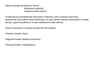 Havia os grupos do Oratores (clero)
Belattores (nobreza)
Labatores (não nobres)
A visão dessa sociedade não valorizava o indivíduo, pois a crença é que Deus,
determinou uma ordem social coletivista, em que existem homens destinados a oração
(clero), a guerra (nobres) e os que trabalhavam (não nobres).
Assim conhecemos a famosa divisão em três estados:
•Primeiro Estado: Clero;
•Segundo Estado: Nobreza Guerreira;
•Terceiro Estado: Trabalhadores
 