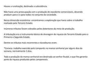 Houve a ruralização, destinada a subsistência.
Não havia uma preocupação com a produção de excedente comerciáveis, devendo
produzir para si e para todos no conjunto da sociedade.
Nessa dimensão econômica encontramos a exploração que havia sobre o trabalho
realizado pelo Terceiro Estado.
Inúmeros tributos foram cobrados pelos detentores do meio de produção.
A tributação era o instrumento básico de drenagem de riqueza do Terceiro Estado para o
Primeiro e Segundo Estado.
Dentre os tributos mais recorrentes e duradouros eram:
*Corveia- trabalho exercido pelo camponês no manso senhorial por alguns dias da
semana, normalmente 3 dias.
Toda a produção do manso senhorial era destinada ao senhor feudal, o que lhe garantia
parte da riqueza produzida pelos camponeses.
 