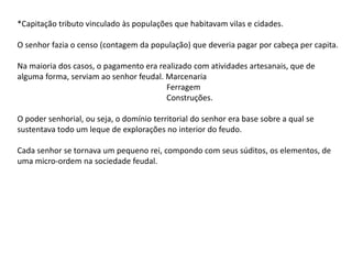 *Capitação tributo vinculado às populações que habitavam vilas e cidades.
O senhor fazia o censo (contagem da população) que deveria pagar por cabeça per capita.
Na maioria dos casos, o pagamento era realizado com atividades artesanais, que de
alguma forma, serviam ao senhor feudal. Marcenaria
Ferragem
Construções.
O poder senhorial, ou seja, o domínio territorial do senhor era base sobre a qual se
sustentava todo um leque de explorações no interior do feudo.
Cada senhor se tornava um pequeno rei, compondo com seus súditos, os elementos, de
uma micro-ordem na sociedade feudal.
 
